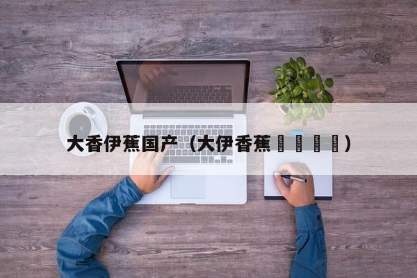 大香伊蕉国产(大伊香蕉🍌)