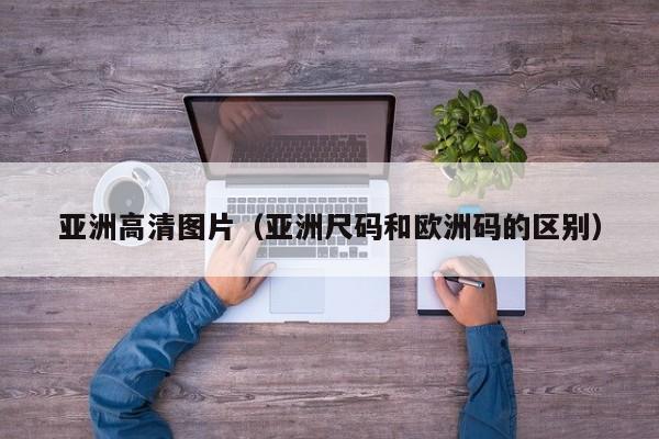 亚洲高清图片(亚洲尺码和欧洲码的区别)