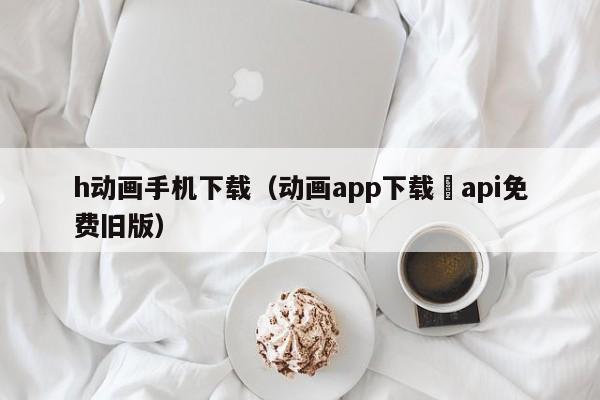 h动画手机下载(动画app下载汅api免费旧版)