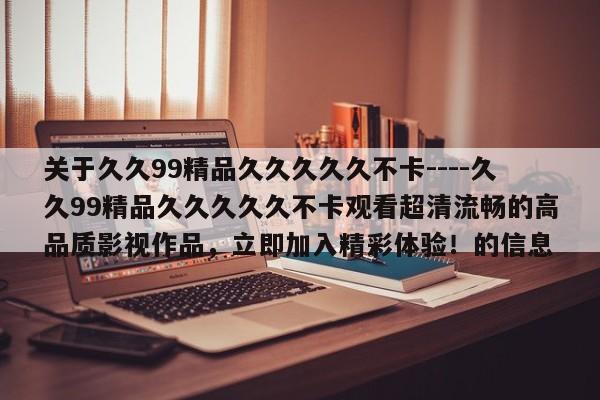 关于久久99精品久久久久久不卡----久久99精品久久久久久不卡观看超清流畅的高品质影视作品,立即加入精彩体验!的信息