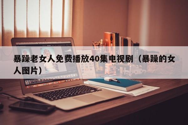暴躁老女人免费播放40集电视剧(暴躁的女人图片)