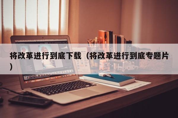 将改革进行到底下载(将改革进行到底专题片)