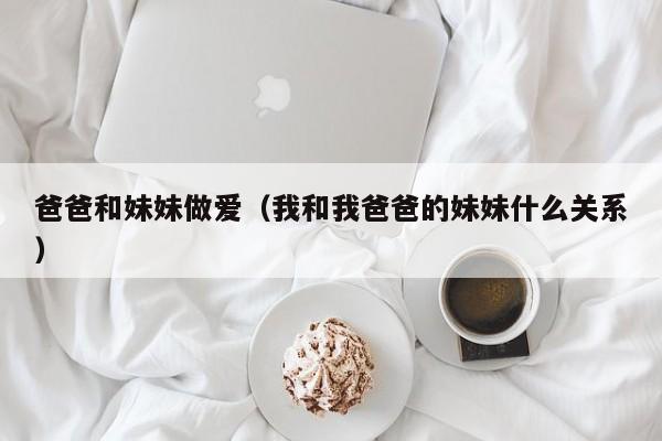爸爸和妹妹做爱(我和我爸爸的妹妹什么关系)
