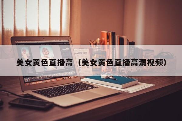 美女黄色直播高(美女黄色直播高清视频)