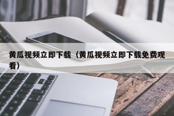 黄瓜视频立即下载(黄瓜视频立即下载免费观看)