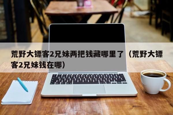 荒野大镖客2兄妹两把钱藏哪里了(荒野大镖客2兄妹钱在哪)