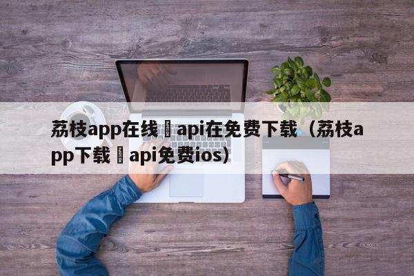 荔枝app在线汅api在免费下载(荔枝app下载汅api免费ios)