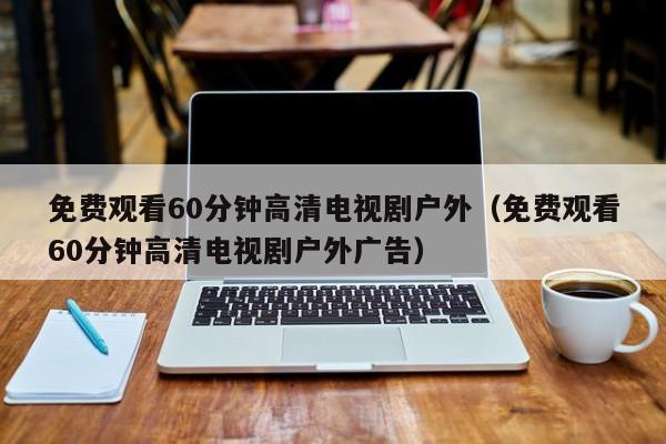 免费观看60分钟高清电视剧户外(免费观看60分钟高清电视剧户外广告)