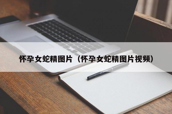 怀孕女蛇精图片(怀孕女蛇精图片视频)