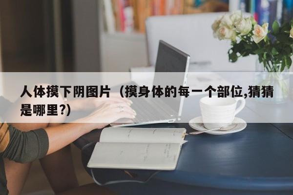 人体摸下阴图片(摸身体的每一个部位,猜猜是哪里?)