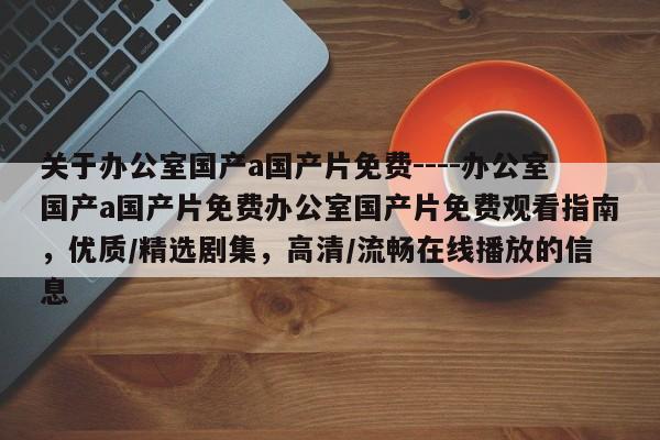 关于办公室国产a国产片免费----办公室国产a国产片免费办公室国产片免费观看指南,优质/精选剧集,高清/流畅在线播放的信息