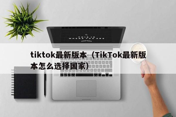 tiktok最新版本(TikTok最新版本怎么选择国家)