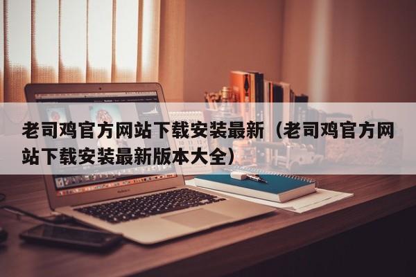 老司鸡官方网站下载安装最新(老司鸡官方网站下载安装最新版本大全)