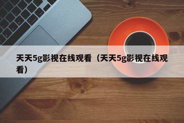 天天5g影视在线观看(天天5g影视在线观看)