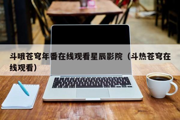 斗哦苍穹年番在线观看星辰影院(斗热苍穹在线观看)