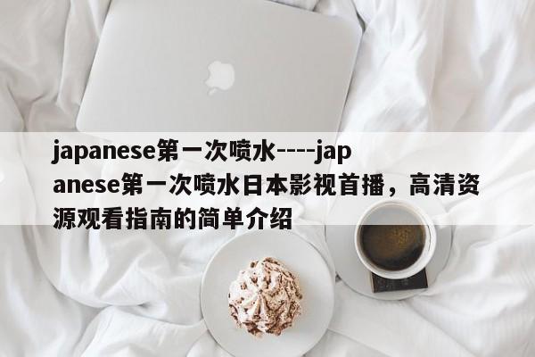 japanese第一次喷水----japanese第一次喷水日本影视首播,高清资源观看指南的简单介绍