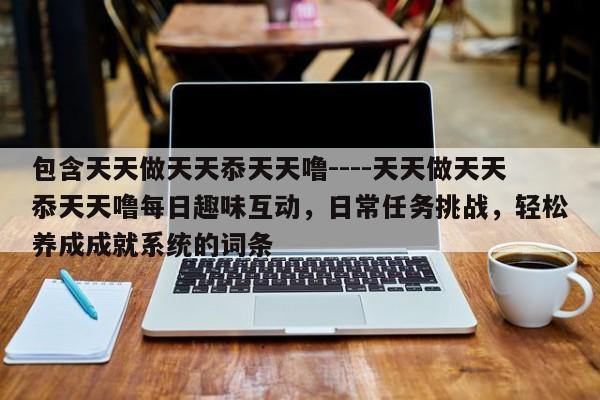 包含天天做天天忝天天噜----天天做天天忝天天噜每日趣味互动,日常任务挑战,轻松养成成就系统的词条