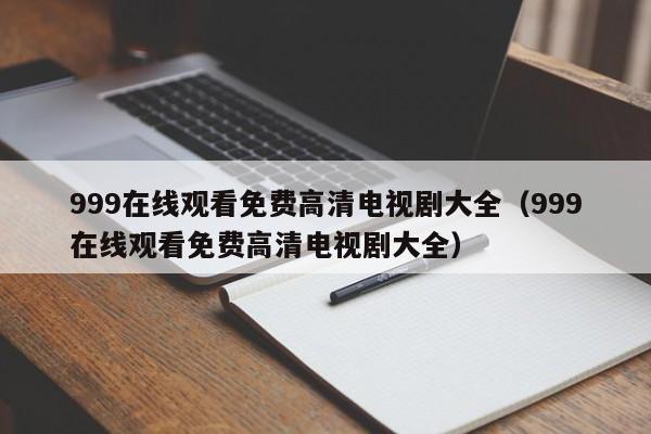 999在线观看免费高清电视剧大全(999在线观看免费高清电视剧大全)
