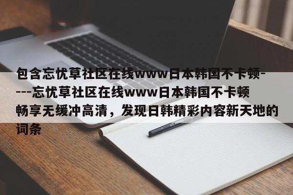 包含忘忧草社区在线www日本韩国不卡顿----忘忧草社区在线www日本韩国不卡顿畅享无缓冲高清,发现日韩精彩内容新天地的词条