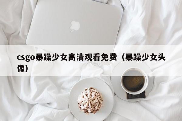 csgo暴躁少女高清观看免费(暴躁少女头像)