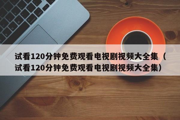 试看120分钟免费观看电视剧视频大全集(试看120分钟免费观看电视剧视频大全集)