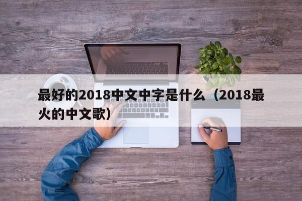 最好的2018中文中字是什么(2018最火的中文歌)