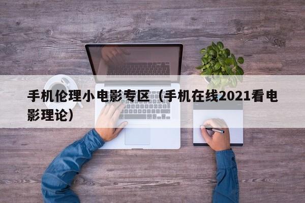 手机伦理小电影专区(手机在线2021看电影理论)