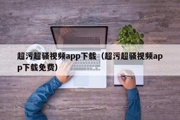 超污超骚视频app下载(超污超骚视频app下载免费)