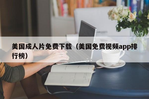 美国成人片免费下载(美国免费视频app排行榜)