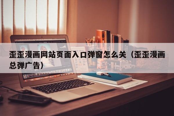 歪歪漫画网站页面入口弹窗怎么关(歪歪漫画总弹广告)