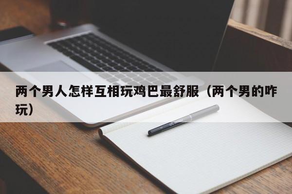 两个男人怎样互相玩鸡巴最舒服(两个男的咋玩)