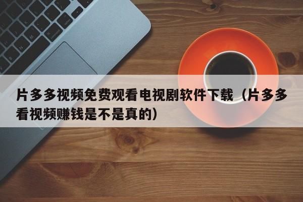 片多多视频免费观看电视剧软件下载(片多多看视频赚钱是不是真的)