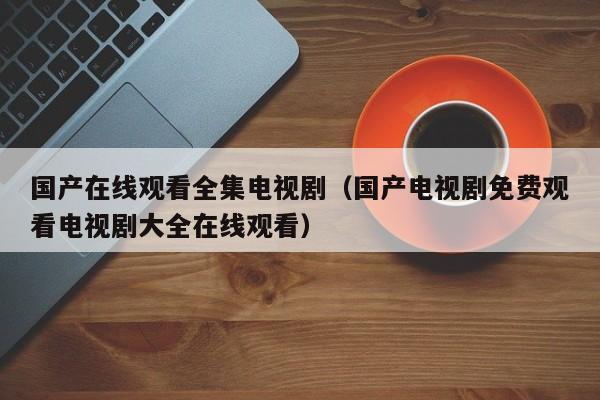 国产在线观看全集电视剧(国产电视剧免费观看电视剧大全在线观看)