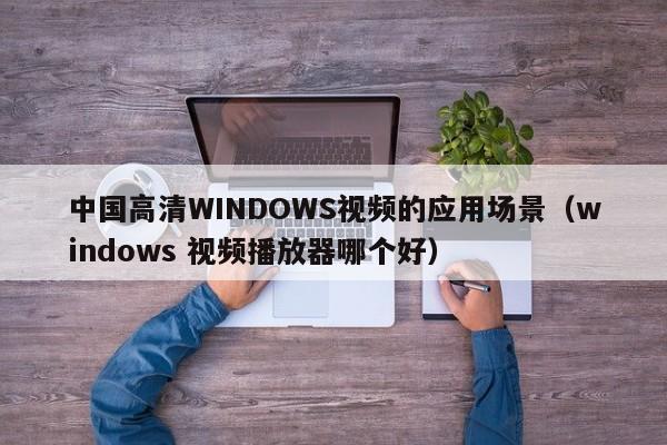 中国高清WINDOWS视频的应用场景(windows 视频播放器哪个好)