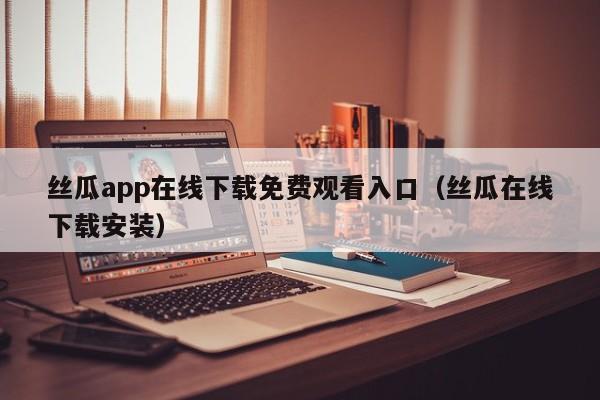 丝瓜app在线下载免费观看入口(丝瓜在线下载安装)