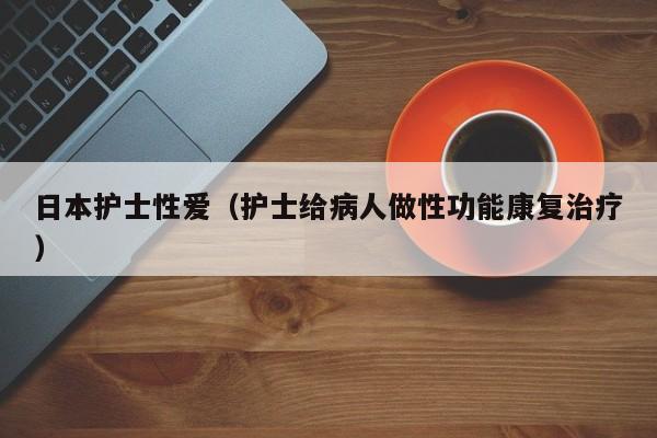 日本护士性爱(护士给病人做性功能康复治疗)