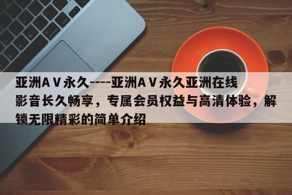 亚洲AⅤ永久----亚洲AⅤ永久亚洲在线影音长久畅享,专属会员权益与高清体验,解锁无限精彩的简单介绍