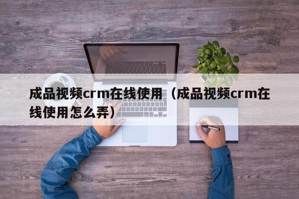 成品视频crm在线使用(成品视频crm在线使用怎么弄)