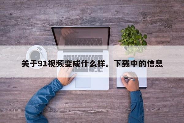 关于91视频变成什么样。下载中的信息