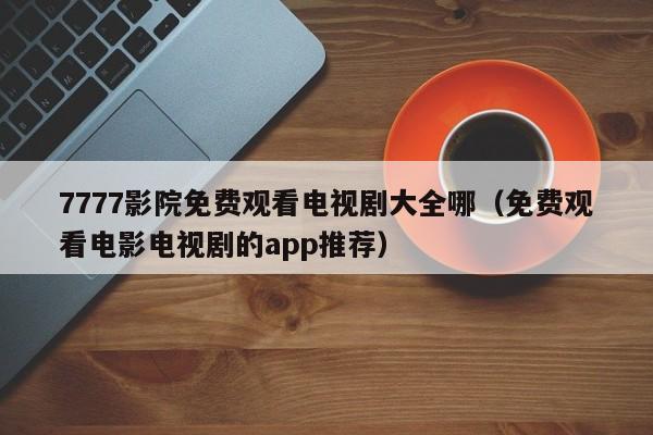 7777影院免费观看电视剧大全哪(免费观看电影电视剧的app推荐)