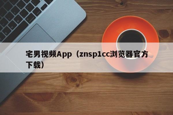 宅男视频App(znsp1cc浏览器官方下载)