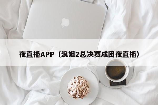 夜直播APP(浪姐2总决赛成团夜直播)