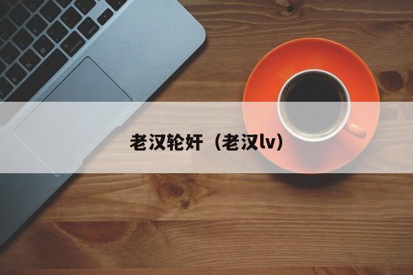 老汉轮奸(老汉lv)