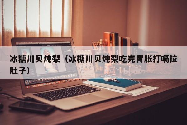 冰糖川贝炖梨(冰糖川贝炖梨吃完胃胀打嗝拉肚子)