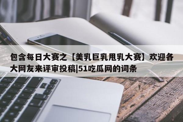 包含每日大赛之【美乳巨乳甩乳大赛】欢迎各大网友来评审投稿|51吃瓜网的词条
