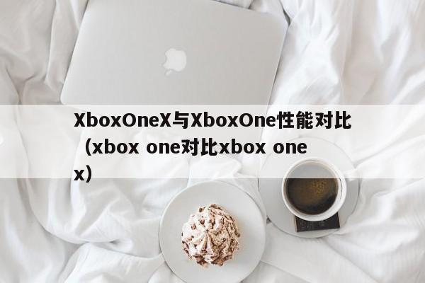 XboxOneX与XboxOne性能对比(xbox one对比xbox one x)