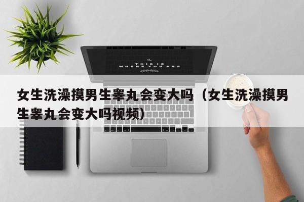 女生洗澡摸男生睾丸会变大吗(女生洗澡摸男生睾丸会变大吗视频)