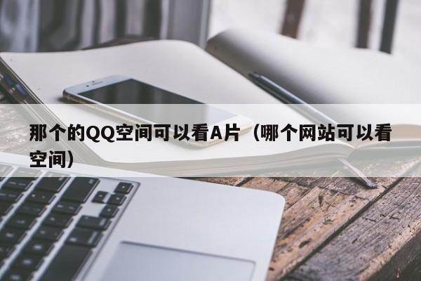 那个的QQ空间可以看A片(哪个网站可以看空间)