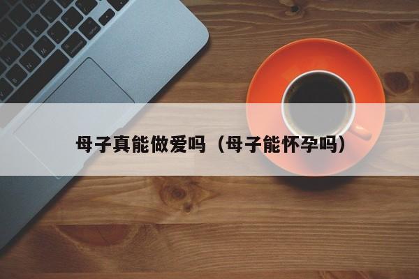 母子真能做爱吗(母子能怀孕吗)