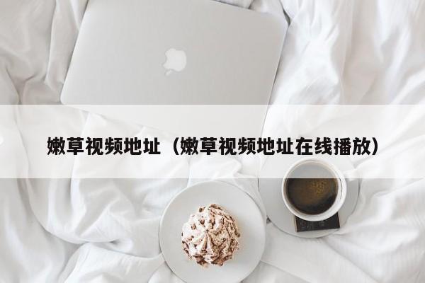 嫩草视频地址(嫩草视频地址在线播放)